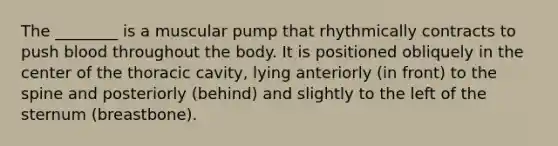 The ________ is a muscular pump that rhythmically contracts to push blood throughout the body. It is positioned obliquely in the center of the thoracic cavity, lying anteriorly (in front) to the spine and posteriorly (behind) and slightly to the left of the sternum (breastbone).