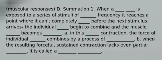 (muscular responses) D. Summation 1. When a ____ ____ is exposed to a series of stimuli of _______ frequency it reaches a point where it can't completely _____ before the next stimulus arrives- the individual _____ begin to combine and the muscle ______ becomes ________. a. in this ______ contraction, the force of individual _______ combines by a process of ____________. b. when the resulting forceful, sustained contraction lacks even partial _________, it is called a ________ __________.