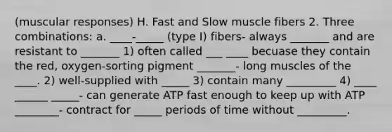 (muscular responses) H. Fast and Slow muscle fibers 2. Three combinations: a. ____-_____ (type I) fibers- always _______ and are resistant to _______ 1) often called ___ ____ becuase they contain the red, oxygen-sorting pigment _______- long muscles of the ____. 2) well-supplied with _____ 3) contain many _________ 4) ____ ______ _____- can generate ATP fast enough to keep up with ATP ________- contract for _____ periods of time without _________.