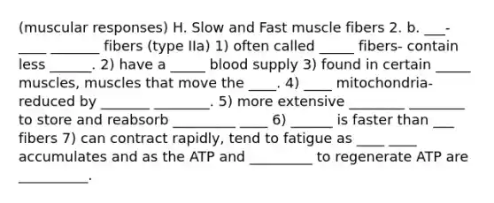 (muscular responses) H. Slow and Fast muscle fibers 2. b. ___-____ _______ fibers (type IIa) 1) often called _____ fibers- contain less ______. 2) have a _____ blood supply 3) found in certain _____ muscles, muscles that move the ____. 4) ____ mitochondria- reduced by _______ ________. 5) more extensive ________ ________ to store and reabsorb _________ ____ 6) ______ is faster than ___ fibers 7) can contract rapidly, tend to fatigue as ____ ____ accumulates and as the ATP and _________ to regenerate ATP are __________.