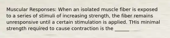 Muscular Responses: When an isolated muscle fiber is exposed to a series of stimuli of increasing strength, the fiber remains unresponsive until a certain stimulation is applied. THis minimal strength required to cause contraction is the ______