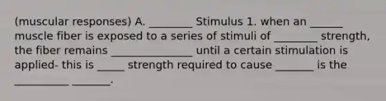 (muscular responses) A. ________ Stimulus 1. when an ______ muscle fiber is exposed to a series of stimuli of ________ strength, the fiber remains _______________ until a certain stimulation is applied- this is _____ strength required to cause _______ is the __________ _______.