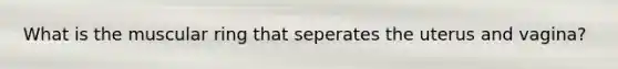 What is the muscular ring that seperates the uterus and vagina?