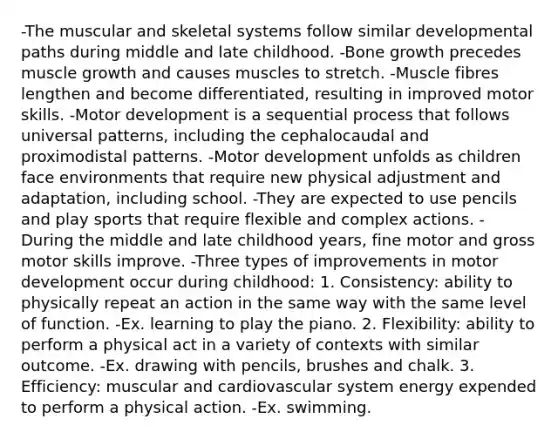 -The muscular and skeletal systems follow similar developmental paths during middle and late childhood. -Bone growth precedes muscle growth and causes muscles to stretch. -Muscle fibres lengthen and become differentiated, resulting in improved motor skills. -Motor development is a sequential process that follows universal patterns, including the cephalocaudal and proximodistal patterns. -Motor development unfolds as children face environments that require new physical adjustment and adaptation, including school. -They are expected to use pencils and play sports that require flexible and complex actions. -During the middle and late childhood years, fine motor and gross motor skills improve. -Three types of improvements in motor development occur during childhood: 1. Consistency: ability to physically repeat an action in the same way with the same level of function. -Ex. learning to play the piano. 2. Flexibility: ability to perform a physical act in a variety of contexts with similar outcome. -Ex. drawing with pencils, brushes and chalk. 3. Efficiency: muscular and cardiovascular system energy expended to perform a physical action. -Ex. swimming.