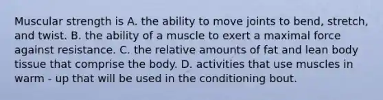 Muscular strength is A. the ability to move joints to bend, stretch, and twist. B. the ability of a muscle to exert a maximal force against resistance. C. the relative amounts of fat and lean body tissue that comprise the body. D. activities that use muscles in warm - up that will be used in the conditioning bout.