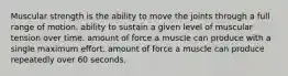 Muscular strength is the ability to move the joints through a full range of motion. ability to sustain a given level of muscular tension over time. amount of force a muscle can produce with a single maximum effort. amount of force a muscle can produce repeatedly over 60 seconds.