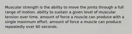 Muscular strength is the ability to move the joints through a full range of motion. ability to sustain a given level of muscular tension over time. amount of force a muscle can produce with a single maximum effort. amount of force a muscle can produce repeatedly over 60 seconds.