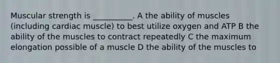 Muscular strength is __________. A the ability of muscles (including cardiac muscle) to best utilize oxygen and ATP B the ability of the muscles to contract repeatedly C the maximum elongation possible of a muscle D the ability of the muscles to