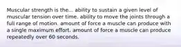 Muscular strength is the... ability to sustain a given level of muscular tension over time. ability to move the joints through a full range of motion. amount of force a muscle can produce with a single maximum effort. amount of force a muscle can produce repeatedly over 60 seconds.