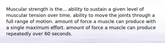 Muscular strength is the... ability to sustain a given level of muscular tension over time. ability to move the joints through a full range of motion. amount of force a muscle can produce with a single maximum effort. amount of force a muscle can produce repeatedly over 60 seconds.