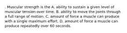 . Muscular strength is the A. ability to sustain a given level of muscular tension over time. B. ability to move the joints through a full range of motion. C. amount of force a muscle can produce with a single maximum effort. D. amount of force a muscle can produce repeatedly over 60 seconds.