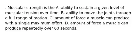 . Muscular strength is the A. ability to sustain a given level of muscular tension over time. B. ability to move the joints through a full range of motion. C. amount of force a muscle can produce with a single maximum effort. D. amount of force a muscle can produce repeatedly over 60 seconds.