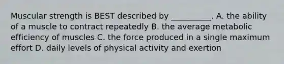 Muscular strength is BEST described by __________. A. the ability of a muscle to contract repeatedly B. the average metabolic efficiency of muscles C. the force produced in a single maximum effort D. daily levels of physical activity and exertion