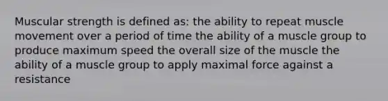 Muscular strength is defined as: the ability to repeat muscle movement over a period of time the ability of a muscle group to produce maximum speed the overall size of the muscle the ability of a muscle group to apply maximal force against a resistance