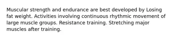 Muscular strength and endurance are best developed by Losing fat weight. Activities involving continuous rhythmic movement of large muscle groups. Resistance training. Stretching major muscles after training.