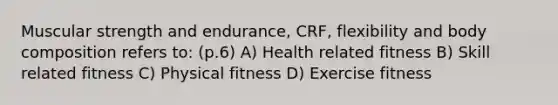 Muscular strength and endurance, CRF, flexibility and body composition refers to: (p.6) A) Health related fitness B) Skill related fitness C) Physical fitness D) Exercise fitness