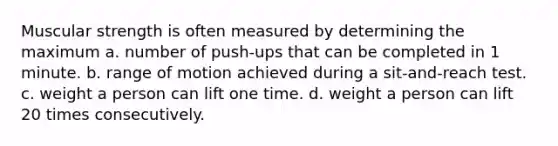 Muscular strength is often measured by determining the maximum a. number of push-ups that can be completed in 1 minute. b. range of motion achieved during a sit-and-reach test. c. weight a person can lift one time. d. weight a person can lift 20 times consecutively.