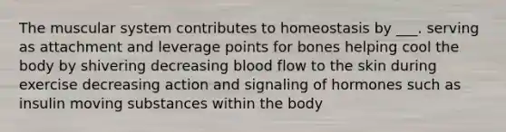 The muscular system contributes to homeostasis by ___. serving as attachment and leverage points for bones helping cool the body by shivering decreasing blood flow to the skin during exercise decreasing action and signaling of hormones such as insulin moving substances within the body