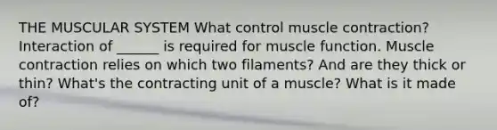 THE MUSCULAR SYSTEM What control muscle contraction? Interaction of ______ is required for muscle function. Muscle contraction relies on which two filaments? And are they thick or thin? What's the contracting unit of a muscle? What is it made of?