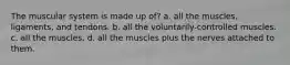 The muscular system is made up of? a. all the muscles, ligaments, and tendons. b. all the voluntarily-controlled muscles. c. all the muscles. d. all the muscles plus the nerves attached to them.