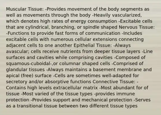 Muscular Tissue: -Provides movement of the body segments as well as movements through the body -Heavily vascularized, which denotes high rates of energy consumption -Excitable cells that are cylindrical, branching, or spindle shaped Nervous Tissue: -Functions to provide fast forms of communication -Includes excitable cells with numerous cellular extensions connecting adjacent cells to one another Epithelial Tissue: -Always avascular; cells receive nutrients from deeper tissue layers -Line surfaces and cavities while comprising cavities -Composed of squamous-cuboidal-,or columnar shaped cells -Comprised of glandular tissues -Always maintains a basement membrane and apical (free) surface -Cells are sometimes well-adapted for secretory and/or absorptive functions Connective Tissue: -Contains high levels extracellular matrix -Most abundant for of tissue -Most varied of the tissue types -provides immune protection -Provides support and mechanical protection -Serves as a transitional tissue between two different tissue types