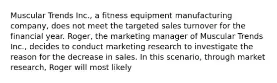 Muscular Trends Inc., a fitness equipment manufacturing company, does not meet the targeted sales turnover for the financial year. Roger, the marketing manager of Muscular Trends Inc., decides to conduct marketing research to investigate the reason for the decrease in sales. In this scenario, through market research, Roger will most likely