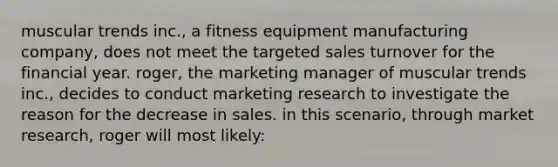 muscular trends inc., a fitness equipment manufacturing company, does not meet the targeted sales turnover for the financial year. roger, the marketing manager of muscular trends inc., decides to conduct marketing research to investigate the reason for the decrease in sales. in this scenario, through market research, roger will most likely: