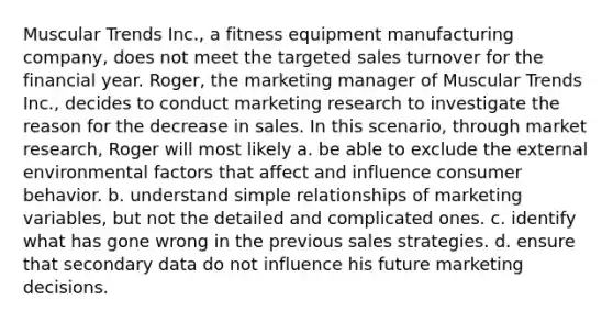 Muscular Trends Inc., a fitness equipment manufacturing company, does not meet the targeted sales turnover for the financial year. Roger, the marketing manager of Muscular Trends Inc., decides to conduct marketing research to investigate the reason for the decrease in sales. In this scenario, through market research, Roger will most likely a. be able to exclude the external environmental factors that affect and influence consumer behavior. b. understand simple relationships of marketing variables, but not the detailed and complicated ones. c. identify what has gone wrong in the previous sales strategies. d. ensure that secondary data do not influence his future marketing decisions.