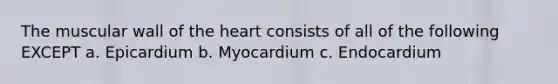 The muscular wall of the heart consists of all of the following EXCEPT a. Epicardium b. Myocardium c. Endocardium