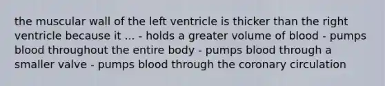 the muscular wall of the left ventricle is thicker than the right ventricle because it ... - holds a greater volume of blood - pumps blood throughout the entire body - pumps blood through a smaller valve - pumps blood through the coronary circulation