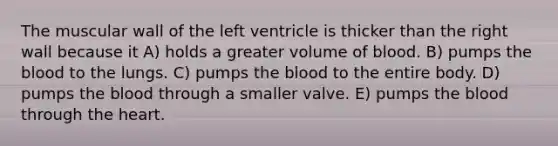 The muscular wall of the left ventricle is thicker than the right wall because it A) holds a greater volume of blood. B) pumps the blood to the lungs. C) pumps the blood to the entire body. D) pumps the blood through a smaller valve. E) pumps the blood through the heart.