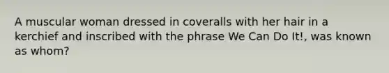 A muscular woman dressed in coveralls with her hair in a kerchief and inscribed with the phrase We Can Do It!, was known as whom?
