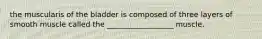 the muscularis of the bladder is composed of three layers of smooth muscle called the __________________ muscle.