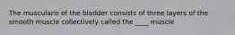 The muscularis of the bladder consists of three layers of the smooth muscle collectively called the ____ muscle