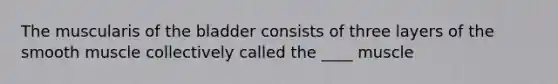 The muscularis of the bladder consists of three layers of the smooth muscle collectively called the ____ muscle