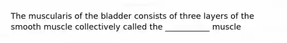 The muscularis of the bladder consists of three layers of the smooth muscle collectively called the ___________ muscle
