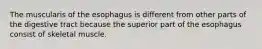 The muscularis of the esophagus is different from other parts of the digestive tract because the superior part of the esophagus consist of skeletal muscle.