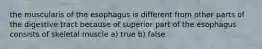 the muscularis of the esophagus is different from other parts of the digestive tract because of superior part of the esophagus consists of skeletal muscle a) true b) false