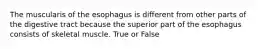 The muscularis of the esophagus is different from other parts of the digestive tract because the superior part of the esophagus consists of skeletal muscle. True or False