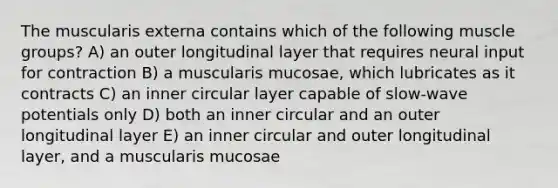 The muscularis externa contains which of the following muscle groups? A) an outer longitudinal layer that requires neural input for contraction B) a muscularis mucosae, which lubricates as it contracts C) an inner circular layer capable of slow-wave potentials only D) both an inner circular and an outer longitudinal layer E) an inner circular and outer longitudinal layer, and a muscularis mucosae