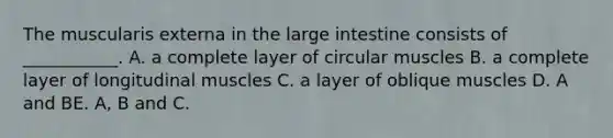 The muscularis externa in the large intestine consists of ___________. A. a complete layer of circular muscles B. a complete layer of longitudinal muscles C. a layer of oblique muscles D. A and BE. A, B and C.