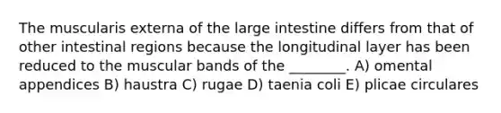 The muscularis externa of the large intestine differs from that of other intestinal regions because the longitudinal layer has been reduced to the muscular bands of the ________. A) omental appendices B) haustra C) rugae D) taenia coli E) plicae circulares