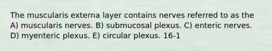 The muscularis externa layer contains nerves referred to as the A) muscularis nerves. B) submucosal plexus. C) enteric nerves. D) myenteric plexus. E) circular plexus. 16-1