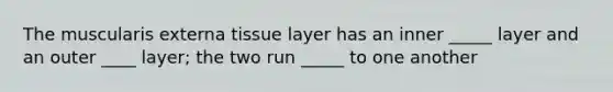 The muscularis externa tissue layer has an inner _____ layer and an outer ____ layer; the two run _____ to one another