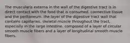 The muscularis externa in the wall of the digestive tract is in direct contact with the food that is consumed. connective tissue and the peritoneum. the layer of the digestive tract wall that contains capillaries. skeletal muscle throughout the tract, especially in the large intestine. composed of a layer of circular smooth muscle fibers and a layer of longitudinal smooth muscle fibers.