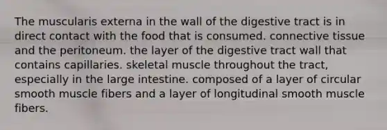 The muscularis externa in the wall of the digestive tract is in direct contact with the food that is consumed. <a href='https://www.questionai.com/knowledge/kYDr0DHyc8-connective-tissue' class='anchor-knowledge'>connective tissue</a> and the peritoneum. the layer of the digestive tract wall that contains capillaries. skeletal muscle throughout the tract, especially in the <a href='https://www.questionai.com/knowledge/kGQjby07OK-large-intestine' class='anchor-knowledge'>large intestine</a>. composed of a layer of circular smooth muscle fibers and a layer of longitudinal smooth muscle fibers.