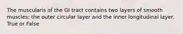 The muscularis of the GI tract contains two layers of smooth muscles: the outer circular layer and the inner longitudinal layer. True or False