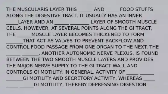 THE MUSCULARIS LAYER THIS ______ AND ______FOOD STUFFS ALONG THE DIGESTIVE TRACT. IT USUALLY HAS AN INNER _____LAYER AND AN ______ ________ LAYER OF SMOOTH MUSCLE CELLS. HOWEVER, AT SEVERAL POINTS ALONG THE GI TRACT, THE ______MUSCLE LAYER BECOMES THICKENED TO FORM _______THAT ACT AS VALVES TO PREVENT BACKFLOW AND CONTROL FOOD PASSAGE FROM ONE ORGAN TO THE NEXT. THE ______ _______, ANOTHER AUTONOMIC NERVE PLEXUS, IS FOUND BETWEEN THE TWO SMOOTH MUSCLE LAYERS AND PROVIDES THE MAJOR NERVE SUPPLY TO THE GI TRACT WALL AND CONTROLS GI MOTILITY. IN GENERAL, ACTIVITY OF _____ ______ _______GI MOTILITY AND SECRETORY ACTIVITY, WHEREAS _____ _____ ______GI MOTILITY, THEREBY DEPRESSING DIGESTION.