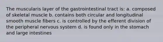 The muscularis layer of the gastrointestinal tract is: a. composed of skeletal muscle b. contains both circular and longitudinal smooth muscle fibers c. is controlled by the efferent division of the peripheral nervous system d. is found only in the stomach and large intestines