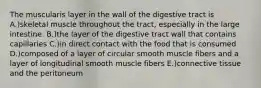 The muscularis layer in the wall of the digestive tract is A.)skeletal muscle throughout the tract, especially in the large intestine. B.)the layer of the digestive tract wall that contains capillaries C.)in direct contact with the food that is consumed D.)composed of a layer of circular smooth muscle fibers and a layer of longitudinal smooth muscle fibers E.)connective tissue and the peritoneum